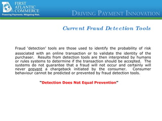 Current Fraud Detection Tools Fraud ‘detection’ tools are those used to identify the probability of risk associated with an online transaction or to validate the identity of the purchaser.  Results from detection tools are then interpreted by humans or rules systems to determine if the transaction should be accepted.  The systems do not guarantee that a fraud will not occur and certainly will never  prevent  a chargeback initiated by the consumer.  Consumer behaviour cannot be predicted or prevented by fraud detection tools. “ Detection Does Not Equal Prevention ” 