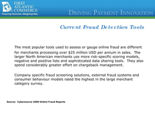 Current Fraud Detection Tools The most popular tools used to assess or gauge online fraud are different for merchants processing over $25 million USD per annum in sales.  The larger North American merchants use more risk-specific scoring models, negative and positive lists and sophisticated data sharing tools.  They also spend considerably greater effort on chargeback management.  Company specific fraud screening solutions, external fraud systems and consumer behaviour models rated the highest in the large merchant category survey. Source:  Cybersource 2009 Online Fraud Reports 