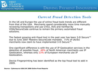 Current Fraud Detection Tools In the UK and Europe the use of online fraud tools trends are different from that of the USA.  Merchants spend considerably more time manually reviewing transactions and use CVV2, AVS and Verified By VISA/SecureCode continue to remain the primary automated fraud solutions. The fastest growing anti-fraud tool in the past year has been 3-D Secure™ due to June 2007 Maestro SecureCode mandate.  71% of UK/EU merchants now claim to have implemented 3-D Secure™. One significant difference is with the use of IP Geolocation services in the detection of possible fraud.  48%  of North American merchants use IP Geolocation, whereas only  23%  of European merchants use IP Geolocation.  Device Fingerprinting has been identified as the top fraud tool to add in 2009. Source:  Cybersource USA/UK 2008 Online Fraud Reports 