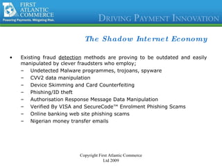 The Shadow Internet Economy Existing fraud  detection  methods are proving to be outdated and easily manipulated by clever fraudsters who employ;  Undetected Malware programmes, trojoans, spyware CVV2 data manipulation Device Skimming and Card Counterfeiting Phishing/ID theft Authorisation Response Message Data Manipulation Verified By VISA and SecureCode™ Enrolment Phishing Scams Online banking web site phishing scams Nigerian money transfer emails  Copyright First Atlantic Commerce Ltd 2009 
