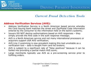 Current Fraud Detection Tools Address Verification Services (AVS): Address Verification Service is a North American based service whereby the Card Issuing bank matches the street and Zip/Postal Code information entered by the consumer to the information held on the bank’s systems; Issuers DO NOT decline authorisations based on AVS responses – they simply provide the AVS code in the auth response message; AVS is a North American service and not many international processors or acquirers support USA AVS verification; AVS Line 2 scamming is now prevalent making this tool unreliable as a verification tool – data is bought from card list brokers; AVS is subject to a significant rate of “false positives” because it can be fooled into providing a partial match AVS score; Large merchants typically use AVS as a pre-screening service prior to fulfilling orders . Copyright First Atlantic Commerce Ltd 2009 