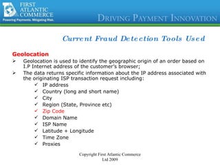 Current Fraud Detection Tools Used Geolocation Geolocation is used to identify the geographic origin of an order based on I.P Internet address of the customer’s browser; The data returns specific information about the IP address associated with the originating ISP transaction request including: IP address  Country (long and short name) City Region (State, Province etc) Zip Code Domain Name  ISP Name Latitude + Longitude Time Zone Proxies Copyright First Atlantic Commerce Ltd 2009 