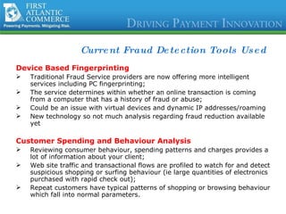 Current Fraud Detection Tools Used Device Based Fingerprinting Traditional Fraud Service providers are now offering more intelligent services including PC fingerprinting; The service determines within whether an online transaction is coming from a computer that has a history of fraud or abuse; Could be an issue with virtual devices and dynamic IP addresses/roaming  New technology so not much analysis regarding fraud reduction available yet Customer Spending and Behaviour Analysis Reviewing consumer behaviour, spending patterns and charges provides a lot of information about your client; Web site traffic and transactional flows are profiled to watch for and detect suspicious shopping or surfing behaviour (ie large quantities of electronics purchased with rapid check out); Repeat customers have typical patterns of shopping or browsing behaviour which fall into normal parameters. 