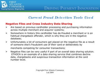 Current Fraud Detection Tools Used Negative Files and Cross Industry Data Sharing Are based on previous cardholder processing and purchasing information across multiple merchant and acquirer systems; Somewhere in history this cardholder has de-frauded a merchant or is an habitual chargeback offender, which is why they are in the negative database; Unfortunately a lot of consumers get placed on the negative file as a result of someone else’s fraudulent use of their card or deliberately by merchants competing for consumer transactions ; Negative files can be very useful if part of an overall data sharing solution.  ETHOCA is an example of a data sharing service that combines decline data, chargebacks and suspicious transaction information at the card number level.  Copyright First Atlantic Commerce Ltd 2009 