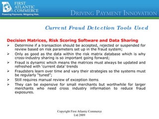 Current Fraud Detection Tools Used Decision Matrices, Risk Scoring Software and Data Sharing Determine if a transaction should be accepted, rejected or suspended for review based on risk parameters set up in the fraud system; Only as good as the data within the risk matrix database which is why cross-industry sharing is so important going forward; Fraud is dynamic which means the matrices must always be updated and refreshed with ‘current data’ trends Fraudsters learn over time and vary their strategies so the systems must be regularly “tuned”; Still requires manual review of exception items They can be expensive for small merchants but worthwhile for larger merchants who need cross industry information to reduce fraud exposures. Copyright First Atlantic Commerce Ltd 2009 
