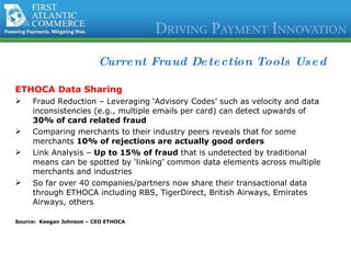 Current Fraud Detection Tools Used ETHOCA Data Sharing   Fraud Reduction – Leveraging ‘Advisory Codes’ such as velocity and data inconsistencies (e.g., multiple emails per card) can detect upwards of  30% of card related fraud Comparing merchants to their industry peers reveals that for some merchants  10% of rejections are actually good orders Link Analysis –  Up to 15% of fraud  that is undetected by traditional means can be spotted by ‘linking’ common data elements across multiple merchants and industries So far over 40 companies/partners now share their transactional data through ETHOCA including RBS, TigerDirect, British Airways, Emirates Airways, others Source:  Keegan Johnson – CEO ETHOCA 