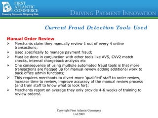 Current Fraud Detection Tools Used Manual Order Review Merchants claim they manually review 1 out of every 4 online transactions; Used specifically to manage payment fraud; Must be done in conjunction with other tools like AVS, CVV2 match checks, internal chargeback analysis etc One consequence of using multiple automated fraud tools is that more transactions are flagged up for manual review adding additional work to back office admin functions; This requires merchants to divert more ‘qualified’ staff to order review, increase time to review, improve accuracy of the manual review process (and train staff to know what to look for); Merchants report on average they only provide 4-6 weeks of training to review orders!. Copyright First Atlantic Commerce Ltd 2009 