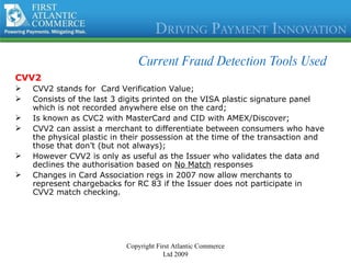 Current Fraud Detection Tools Used CVV2 CVV2 stands for  Card Verification Value; Consists of the last 3 digits printed on the VISA plastic signature panel which is not recorded anywhere else on the card; Is known as CVC2 with MasterCard and CID with AMEX/Discover; CVV2 can assist a merchant to differentiate between consumers who have the physical plastic in their possession at the time of the transaction and those that don’t (but not always); However CVV2 is only as useful as the Issuer who validates the data and declines the authorisation based on  No Match  responses Changes in Card Association regs in 2007 now allow merchants to represent chargebacks for RC 83 if the Issuer does not participate in  CVV2 match checking. Copyright First Atlantic Commerce Ltd 2009 