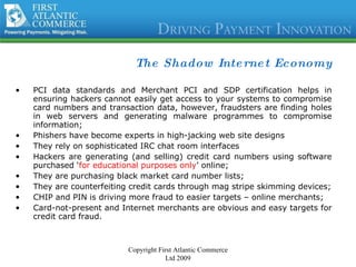 The Shadow Internet Economy PCI data standards and Merchant PCI and SDP certification helps in ensuring hackers cannot easily get access to your systems to compromise card numbers and transaction data, however, fraudsters are finding holes in web servers and generating malware programmes to compromise information; Phishers have become experts in high-jacking web site designs  They rely on sophisticated IRC chat room interfaces Hackers are generating (and selling) credit card numbers using software purchased ‘ for educational purposes only ’ online; They are purchasing black market card number lists; They are counterfeiting credit cards through mag stripe skimming devices; CHIP and PIN is driving more fraud to easier targets – online merchants; Card-not-present and Internet merchants are obvious and easy targets for credit card fraud.  Copyright First Atlantic Commerce Ltd 2009 