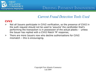 Current Fraud Detection Tools Used CVV2 Not all Issuers participate in CVV2 verification, so the presence of CVV2 in the auth request should not be used to ‘assume’ the cardholder that’s performing the transaction is in possession of the actual plastic -  unless the Issuer has replied with a CVV2 Match ‘M’ response; There are more Issuers now who decline authorisations for CVV2 mismatch – this is encouraging. Copyright First Atlantic Commerce Ltd 2009 