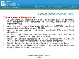Current Fraud Detection Tools The real cost of chargebacks : In 2008 merchants reported that it takes on average 1.8 hours to handle ONE chargeback (time consumed on research, documentation and representment); Over the past 4 years fraud-coded chargebacks (RC23/83) have been represented successfully between 43-53%;  Over 1/3 of merchants surveyed confirm they dispute 90% of their fraud chargebacks; In 2007 large merchants reported 57% of their fraud was RC83 chargebacks.  This has dropped to 48% in 2008; Having an efficient representment process enhances the merchant’s chances of successfully representing a fraud coded chargeback Friendly-Fraud is on the rise with the downturn in the credit markets; Merchants MUST get diligent with managing this issue or face large fines and risk losing their merchant account. Copyright First Atlantic Commerce Ltd 2009 