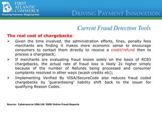 Current Fraud Detection Tools The real cost of chargebacks : Given the time involved, the administration efforts, fines, penalty fees merchants are finding it makes more economic sense to encourage consumers to contact them directly to receive a  credit/refund  then to process a chargeback; If merchants are evaluating fraud losses solely on the basis of RC83 chargebacks, the actual rate of fraud loss is likely 2x higher simply because of the number of Refunds being processed and consumer complaints resolved in other ways (ecash credits etc); Implementing Verified By VISA/SecureCode also reduces fraud coded chargebacks by ‘guaranteeing’ liability shift back to the issuer for qualifying Reason Codes.  Source:  Cybersource USA/UK 2008 Online Fraud Reports 