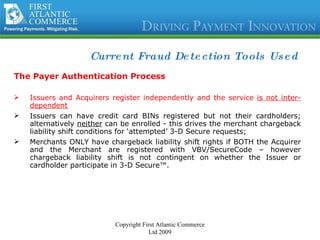 Current Fraud Detection Tools Used The Payer Authentication Process Issuers and Acquirers register independently and the service  is not inter-dependent Issuers can have credit card BINs registered but not their cardholders; alternatively  neither  can be enrolled - this drives the merchant chargeback liability shift conditions for ‘attempted’ 3-D Secure requests; Merchants ONLY have chargeback liability shift rights if BOTH the Acquirer and the Merchant are registered with VBV/SecureCode – however chargeback liability shift is not contingent on whether the Issuer or cardholder participate in 3-D Secure™. Copyright First Atlantic Commerce Ltd 2009 