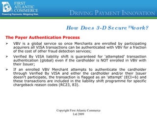 How Does 3-D Secure™ work? The Payer Authentication Process VBV is a global service so once Merchants are enrolled by participating acquirers all VISA transactions can be authenticated with VBV for a fraction of the cost of other fraud detection services; Verified By VISA liability shift is guaranteed for ‘attempted’ transaction authentication (global) even if the cardholder is NOT enrolled in VBV with their Issuer; If an enrolled VBV Merchant attempts to authenticate the cardholder through Verified By VISA and either the cardholder and/or their Issuer doesn’t participate, the transaction is flagged as an ‘attempt’ (ECI=6) and these transactions are included in the liability shift programme for specific chargeback reason codes (RC23, 83). Copyright First Atlantic Commerce Ltd 2009 