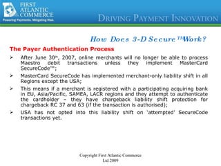 How Does 3-D Secure™ Work? The Payer Authentication Process After June 30 th , 2007, online merchants will no longer be able to process Maestro debit transactions unless they implement MasterCard SecureCode™; MasterCard SecureCode has implemented merchant-only liability shift in all Regions except the USA; This means if a merchant is registered with a participating acquiring bank in EU, Asia/Pacific, SAMEA, LACR regions and they attempt to authenticate the cardholder – they have chargeback liability shift protection for chargeback RC 37 and 63 (if the transaction is authorised); USA has not opted into this liability shift on ‘attempted’ SecureCode transactions yet. Copyright First Atlantic Commerce Ltd 2009 