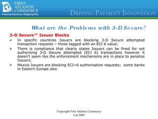 What are the Problems with 3-D Secure ?  3-D Secure™ Issuer Blocks In specific countries Issuers are blocking 3-D Secure attempted transaction requests – those tagged with an ECI 6 value; There is compliance that clearly states Issuers can be fined for not authorising 3-D Secure attempted (ECI 6) transactions however it doesn’t seem like the enforcement mechanisms are in place to penalize Issuers; Mexico Issuers are blocking ECI=6 authorisation requests;  some banks in Eastern Europe also Copyright First Atlantic Commerce Ltd 2009 