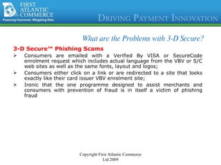 What are the Problems with 3-D Secure?  3-D Secure™ Phishing Scams Consumers are emailed with a Verified By VISA or SecureCode enrolment request which includes actual language from the VBV or S/C web sites as well as the same fonts, layout and logos; Consumers either click on a link or are redirected to a site that looks exactly like their card issuer VBV enrolment site; Ironic that the one programme designed to assist merchants and consumers with prevention of fraud is in itself a victim of phishing fraud Copyright First Atlantic Commerce Ltd 2009 