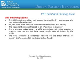 VBV Enrolment Phishing Scam VBV Phishing Scams This VBV enrolment phish had already targeted 24,011 consumers who had innocently registered; 21,086 VISA BINs and card numbers were obtained as a result; The fraudulent site was tracked to an IP address in Uruguay; The scam was locked down by VISA within hours of being reported – however you can see just how many people were victimized by the phish; The data collected is extremely valuable on the black market for identify theft, counterfeit cards and online fraud ! Copyright First Atlantic Commerce Ltd 2009 