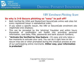 VBV Enrolment Phishing Scam So why is 3-D Secure phishing so “easy” to pull off? Both Verified By VISA and MasterCard SecureCode online web sites list every registered Issuer in alphabetical order; If you select a specific Issuer, the VBV or SecureCode enrolment site (legitimate one) displays; This can be recreated by the ‘phishing’ fraudster and within hours thousands of cardholders are fooled into providing personal information, card data, PINs, passwords and bank account numbers; “ Activate the Verified by Visa feature -  It's easy and only takes a few moments to activate your card. You can do it right here on the secure Visa site or when prompted during the checkout process at one of our participating online merchants.  Either way, your information is protected .”   Copyright First Atlantic Commerce Ltd 2009 