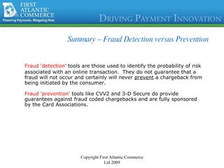 Summary –  Fraud Detection versus Prevention Fraud ‘detection’  tools are those used to identify the probability of risk associated with an online transaction.  They do not guarantee that a fraud will not occur and certainly will never  prevent  a chargeback from being initiated by the consumer. Fraud ‘prevention’  tools like CVV2 and 3-D Secure do provide guarantees against fraud coded chargebacks and are fully sponsored by the Card Associations. Copyright First Atlantic Commerce Ltd 2009 