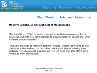 The Shadow Internet Economy Maksym Schipka, Senior Architect at MessageLabs “ For as little as $250 you can buy a custom written malware and for an extra $25 a month you can subscribe to updates that will ensure that your malware evades detection.”  “ The vast majority of malware authors (viruses, trojans, spyware) do not distribute it themselves.  In fact, they make great play of offering their software ‘for educational purposes only’ in the hope that this offers some immunity from prosecution.” Copyright First Atlantic Commerce Ltd 2009 