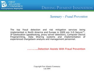 Summary –  Fraud Prevention The top fraud detection and risk mitigation services being implemented in North America and Europe in 2009 are 3-D Secure™, IP Geolocation (geoblocking, proxy server detection), Computer Device Fingerprinting, Data Sharing systems and implementation of experienced chargeback analysis and management personnel. …… .. Detection Assists With Fraud Prevention Copyright First Atlantic Commerce Ltd 2009 