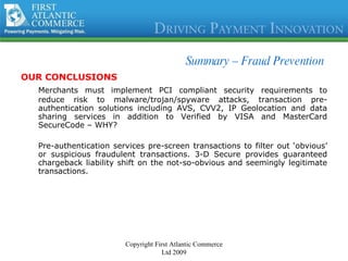 Summary –  Fraud Prevention OUR CONCLUSIONS Merchants must implement PCI compliant security requirements to reduce risk to malware/trojan/spyware attacks, transaction pre-authentication solutions including AVS, CVV2, IP Geolocation and data sharing services in addition to Verified by VISA and MasterCard SecureCode – WHY? Pre-authentication services pre-screen transactions to filter out ‘obvious’ or suspicious fraudulent transactions. 3-D Secure provides guaranteed chargeback liability shift on the not-so-obvious and seemingly legitimate transactions.  Copyright First Atlantic Commerce Ltd 2009 
