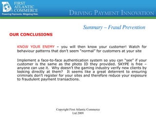 Summary –  Fraud Prevention OUR CONCLUSIONS KNOW YOUR ENEMY  – you will then know your customer! Watch for behaviour patterns that don’t seem “normal” for customers at your site Implement a face-to-face authentication system so you can “see” if your customer is the same as the photo ID they provided. SKYPE is free – anyone can use it.  Why doesn’t the gaming industry verify new clients by looking directly at them?  It seems like a great deterrent to ensuring criminals don’t register for your sites and therefore reduce your exposure to fraudulent payment transactions.  Copyright First Atlantic Commerce Ltd 2009 