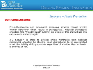 Summary –  Fraud Prevention OUR CONCLUSIONS Pre-authentication and automated screening services cannot predict ‘human behaviour’ which results in chargebacks.  Habitual chargeback offenders (the “friendly fraud” culprits) are aware of this and will use this excuse over and over again 3-D Secure™ is there to protect online merchants from habitual chargeback offenders by allowing fraud chargebacks to be represented under the liability shift guarantees regardless of whether the cardholder is enrolled or not. Copyright First Atlantic Commerce Ltd 2009 