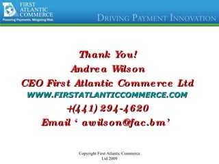 Thank You! Andrea Wilson CEO First Atlantic Commerce Ltd WWW.FIRSTATLANTICCOMMERCE.COM +(441) 294-4620 Email ‘awilson@fac.bm’ Copyright First Atlantic Commerce Ltd 2009 
