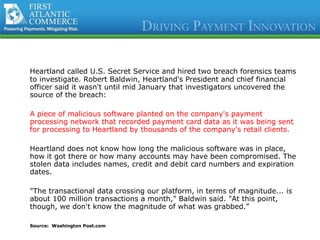 Heartland called U.S. Secret Service and hired two breach forensics teams to investigate.  Robert Baldwin, Heartland's President and chief financial officer  said it wasn't until mid January that investigators uncovered the source of the breach:   A piece of   malicious software planted on the company's payment processing network that recorded payment card data as it was being sent for processing to Heartland by thousands of the company's retail clients. Heartland does not know how long the malicious software was in place, how it got there or how many accounts may have been compromised. The stolen data includes names, credit and debit card numbers and expiration dates.  "The transactional data crossing our platform, in terms of magnitude... is about 100 million transactions a month," Baldwin said. "At this point, though, we don't know the magnitude of what was grabbed.”  Source:  Washington Post.com  