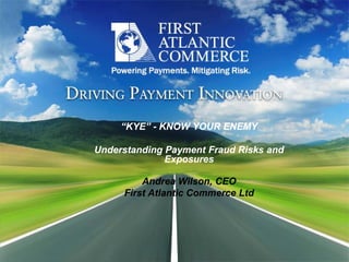 “KYE” ­ KNOW YOUR ENEMY 
     “KYE” ­ KNOW YOUR ENEMY 

Understanding Payment Fraud Risks and 
              Exposures 

         Andrea Wilson, CEO 
     First Atlantic Commerce Ltd
     First Atlantic Commerce Ltd 
 