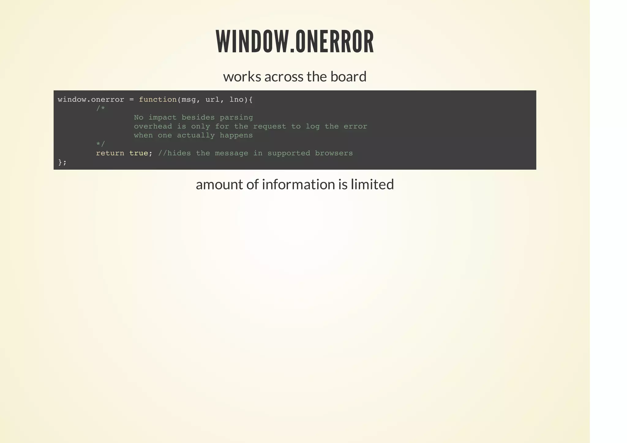 WINDOW.ONERROR
works across the board
amount of information is limited
window.onerror = function(msg, url, lno){
/*
No impact besides parsing
overhead is only for the request to log the error
when one actually happens
*/
return true; //hides the message in supported browsers
};
 