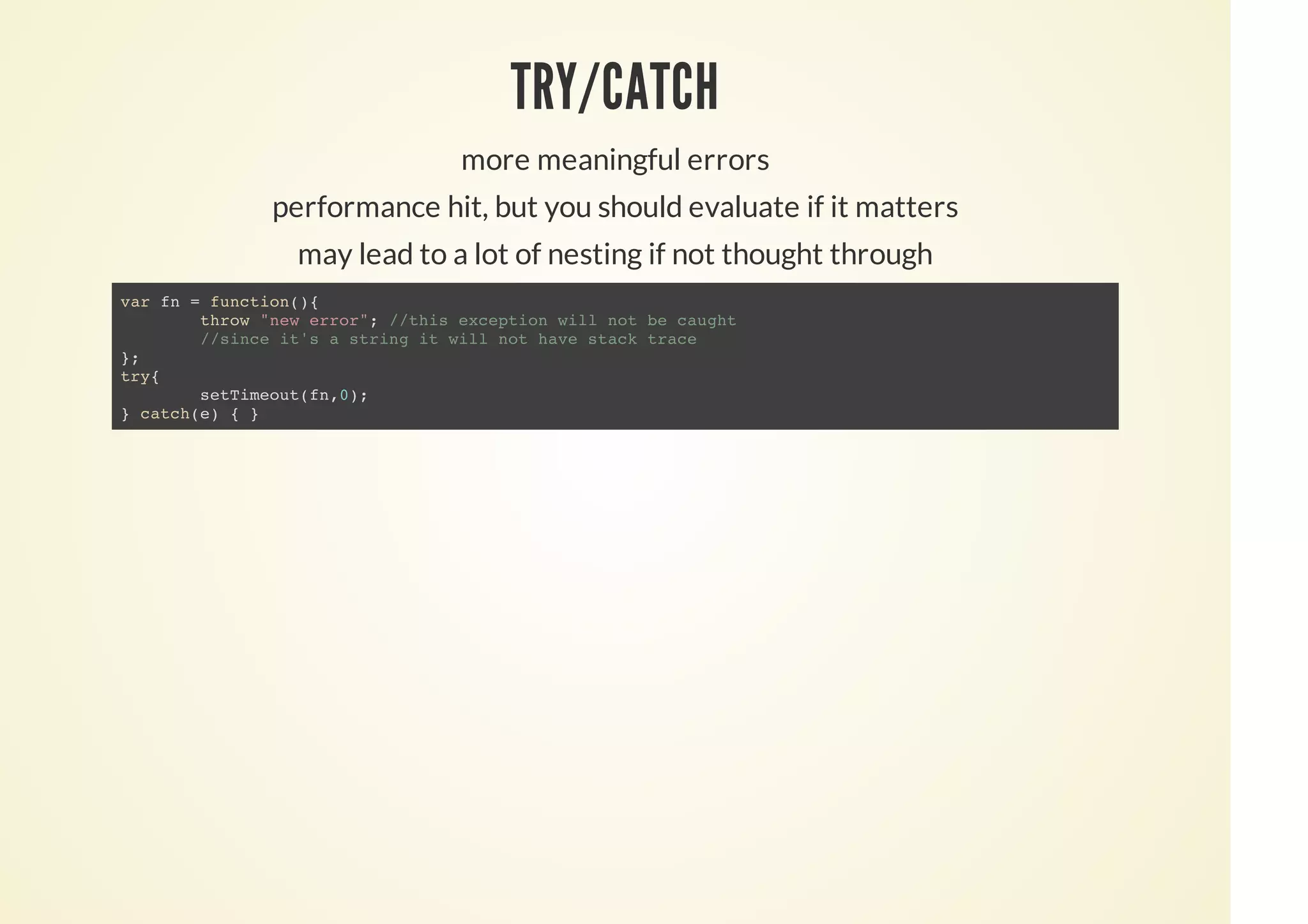 TRY/CATCH
more meaningful errors
performance hit, but you should evaluate if it matters
may lead to a lot of nesting if not thought through
var fn = function(){
throw "new error"; //this exception will not be caught
//since it's a string it will not have stack trace
};
try{
setTimeout(fn,0);
} catch(e) { }
 