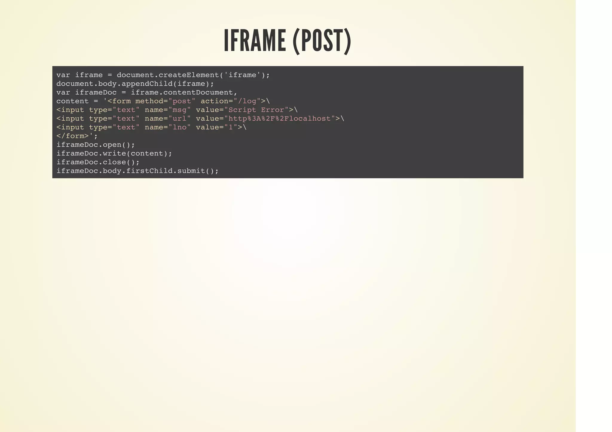 IFRAME (POST)
var iframe = document.createElement('iframe');
document.body.appendChild(iframe);
var iframeDoc = iframe.contentDocument,
content = '<form method="post" action="/log">
<input type="text" name="msg" value="Script Error">
<input type="text" name="url" value="http%3A%2F%2Flocalhost">
<input type="text" name="lno" value="1">
</form>';
iframeDoc.open();
iframeDoc.write(content);
iframeDoc.close();
iframeDoc.body.firstChild.submit();
 
