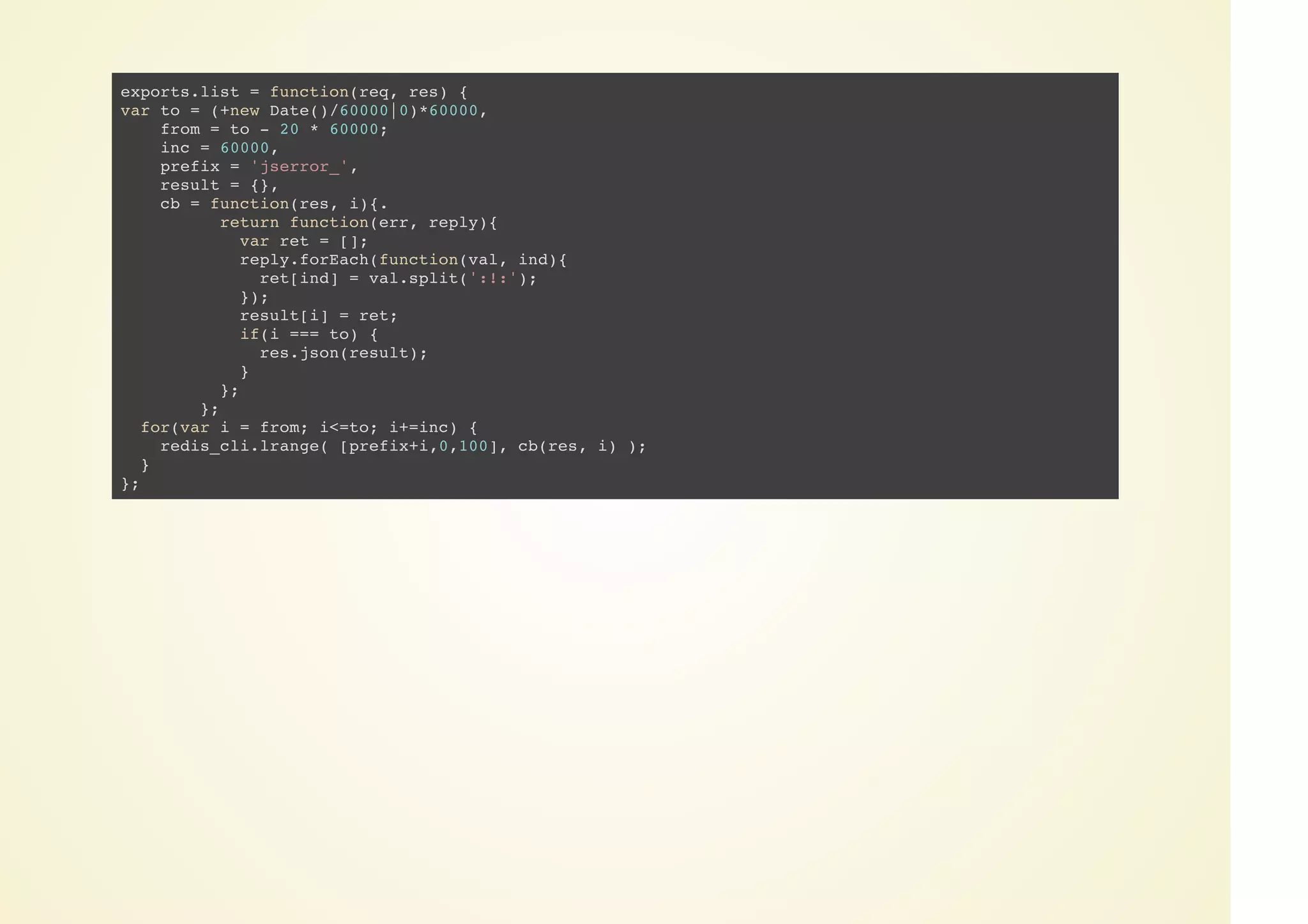 exports.list = function(req, res) {
var to = (+new Date()/60000|0)*60000,
from = to - 20 * 60000;
inc = 60000,
prefix = 'jserror_',
result = {},
cb = function(res, i){.
return function(err, reply){
var ret = [];
reply.forEach(function(val, ind){
ret[ind] = val.split(':!:');
});
result[i] = ret;
if(i === to) {
res.json(result);
}
};
};
for(var i = from; i<=to; i+=inc) {
redis_cli.lrange( [prefix+i,0,100], cb(res, i) );
}
};
 