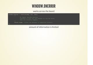 WINDOW.ONERROR
works across the board
amount of information is limited
window.onerror = function(msg, url, lno){
/*
No impact besides parsing
overhead is only for the request to log the error
when one actually happens
*/
return true; //hides the message in supported browsers
};
 