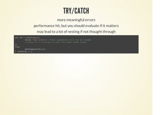 TRY/CATCH
more meaningful errors
performance hit, but you should evaluate if it matters
may lead to a lot of nesting if not thought through
var fn = function(){
throw "new error"; //this exception will not be caught
//since it's a string it will not have stack trace
};
try{
setTimeout(fn,0);
} catch(e) { }
 
