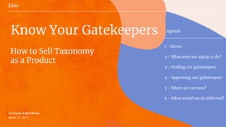 1
Liz Graefe & Matt Nicole
March 16, 2019
Know Your Gatekeepers
How to Sell Taxonomy
as a Product
Agenda
1 - Intros
2 - What were we trying to do?
3 - Finding our gatekeepers
4 - Appeasing our gatekeepers
5 - Where are we now?
6 - What would we do different?
 