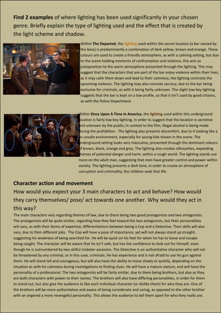 Find 2 examples of where lighting has been used significantly in your chosen
genre. Briefly explain the type of lighting used and the effect that is created by
the light scheme and shadow.
Character action and movement
How would you expect your 3 main characters to act and behave? How would
they carry themselves/ pose/ act towards one another. Why would they act in
this way?
The main characters vary regarding themes of law, due to there being two good protagonists and two antagonists.
The protagonists will be quite similar, regarding how they feel toward the two antagonists, but their personalities
will vary, as with their forms of expertise; differentiations between being a Cop and a Detective. Their skills will also
vary, due to their different jobs. The Cop will have a pose of importance, yet will not always stand up straight,
suggesting his weakness of being searched for. He will be quick on his feet for when he has to leave and escape
being caught. The character will be aware that he isn’t safe, but has the confidence to look out for himself, even
though he is outnumbered by two skilful mobster assassins. The Detective is an authoritative character who will not
be threatened by any criminal, or in this case, criminals. He has experience and is not afraid to use his gun against
them. He will stand tall and courageous, but will also have the ability to move slowly or quickly, depending on the
situation as with his calmness during investigations to finding clues. He will have a mature stature, and will have the
personality of a professional. The two antagonists will be fairly similar, due to them being brothers, but also as they
are both characters with power to their names. The brothers will also have differing personalities, in order for them
to stand out, but also give the audience to like each individual character (or dislike them) for who they are. One of
the brothers will be more authoritative and aware of being considerate and caring, as opposed to the other brother
with an angered a more revengeful personality. This allows the audience to tell them apart for who they really are.
Within The Departed, the lighting used within the secret location (a bar owned by
the boss) is predominantly a combination of dark yellow, brown and orange. These
colours are used to create a friendly atmosphere, as with a calming setting, but due
to the scene holding moments of confrontation and violence, this acts as
juxtaposition to the warm atmosphere presented through the lighting. This may
suggest that the characters that are part of the bar enjoy violence within their lives,
as it may calm them down and lead to their calmness; the lighting contrasts the
upcoming violence. The lighting may also connote secrecy, due to the bar being
exclusive for criminals, as with it being fairly unknown. The slight low-key lighting
suggests that the bar is kept on a low profile, so that it isn’t used by good citizens,
as with the Police Department.
Within Once Upon A Time In America, the lighting used within this underground
location is fairly low-key lighting, in order to suggest that the location is secretive
and unknown by the public; in context to the film, illegal alcohol is being made
during the prohibition. The lighting also presents discomfort, due to it looking like a
an unsafe environment, especially for young kids shown in the scene. The
underground setting looks very masculine, presented through the dominant colours
of brown, black, orange and grey. The lighting also creates silhouettes, expanding
themes of potential danger and harm, within a rough world. The lighting stands out
more on the adult man, suggesting that men have greater control and power within
society. The lighting presents a dark tone, in order to create an atmosphere of
corruption and criminality; the children seek that life.
 