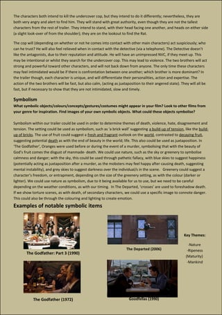 The Godfather: Part 3 (1990)
The Godfather (1972)
The characters both intend to kill the undercover cop, but they intend to do it differently; nevertheless, they are
both very angry and alert to find him. They will stand with great authority, even though they are not the tallest
characters from the rest of trailer. They intend to stand, with their head facing one another, and heads on either side
(a slight look-over of from the shoulder); they are on the lookout to find the Rat.
The cop will (depending on whether or not he comes into contact with other main characters) act suspiciously; who
can he trust? He will also feel relieved when in contact with the detective (via a telephone). The Detective doesn’t
like the antagonists, due to their reputation and attitude. He will have an unimpressed NVC, if they meet up. This
may be intentional or whilst they search for the undercover cop. This may lead to violence. The two brothers will act
strong and powerful toward other characters, and will not back down from anyone. The only time these characters
may feel intimidated would be if there is confrontation between one another; which brother is more dominant? In
the trailer though, each character is unique, and will differentiate their personalities, action and expertise. The
action of the two brothers will be fast, but also calm, (acting as juxtaposition to their angered state). They will all be
fast, but if necessary to show that they are not intimidated, slow and timely.
Symbolism
What symbolic objects/colours/concepts/gestures/costumes might appear in your film? Look to other films from
your genre for inspiration. Find images of your own symbolic objects. What could these objects symbolise?
Symbolism within our trailer could be used in order to determine themes of death, violence, hate, disagreement and
tension. The setting could be used as symbolism, such as ‘a brick wall’ suggesting a build-up of tension, like the build-
up of bricks. The use of fruit could suggest a fresh and fragrant outlook on the world, contrasted to decaying fruit,
suggesting potential death as with the end of beauty in the world; life. This also could be used as juxtaposition. In
‘The Godfather’, Oranges were used before or during the event of a murder, symbolising that with the beauty of
God’s fruit comes the disgust of manmade- death. We could use nature, such as the sky or greenery to symbolise
calmness and danger; with the sky, this could be used through pathetic fallacy, with blue skies to suggest happiness
(potentially acting as juxtaposition after a murder, as the mobsters may feel happy after causing death, suggesting
mental instability), and grey skies to suggest darkness over the individual/s in the scene. Greenery could suggest a
character’s freedom, or entrapment, depending on the size of the greenery setting, as with the colour (darker or
lighter). We could use nature as symbolism, due to it being available for us to use, but we need to be careful
depending on the weather conditions, as with our timing. In The Departed, ‘crosses’ are used to foreshadow death.
If we show torture scenes, as with death, of secondary characters, we could use a specific image to connote danger.
This could also be through the colouring and lighting to create emotion.
Examples of notable symbolic items
Goodfellas (1990)
The Departed (2006)
Key Themes:
-Nature
-Ripeness
(Maturity)
-Mankind
 