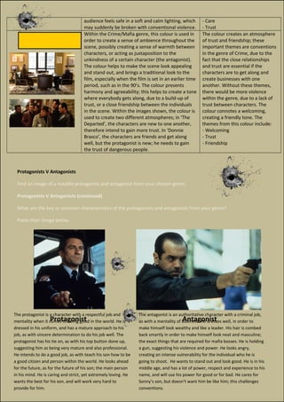 audience feels safe in a soft and calm lighting, which
may suddenly be broken with conventional violence.
- Care
- Trust
Within the Crime/Mafia genre, this colour is used in
order to create a sense of ambience throughout the
scene, possibly creating a sense of warmth between
characters, or acting as juxtaposition to the
unkindness of a certain character (the antagonist).
The colour helps to make the scene look appealing
and stand out, and brings a traditional look to the
film, especially when the film is set in an earlier time
period, such as in the 90’s. The colour presents
harmony and agreeability; this helps to create a tone
where everybody gets along, due to a build-up of
trust, or a close friendship between the individuals
in the scene. Within the images shown, the colour is
used to create two different atmospheres; in ‘The
Departed’, the characters are new to one another,
therefore intend to gain more trust. In ‘Donnie
Brasco’, the characters are friends and get along
well, but the protagonist is new; he needs to gain
the trust of dangerous people.
The colour creates an atmosphere
of trust and friendship; these
important themes are conventions
in the genre of Crime, due to the
fact that the close relationships
and trust are essential if the
characters are to get along and
create businesses with one
another. Without these themes,
there would be more violence
within the genre, due to a lack of
trust between characters. The
colour connotes a welcoming,
creating a friendly tone. The
themes from this colour include:
- Welcoming
- Trust
- Friendship
Protagonists V Antagonists
Find an image of a notable protagonist and antagonist from your chosen genre.
Protagonists V Antagonists (continued)
What are the key or common characteristics of the protagonists and antagonists from your genre?
Paste their image below.
Protagonist Antagonist
The protagonist is a character with a respectful job and
mentality when it comes to being good in the world. He is
dressed in his uniform, and has a mature approach to his
job, as with sincere determination to do his job well. The
protagonist has his tie on, as with his top button done up,
suggesting him as being very mature and also professional.
He intends to do a good job, as with teach his son how to be
a good citizen and person within the world. He looks ahead
for the future, as for the future of his son; the main person
in his mind. He is caring and strict, yet extremely loving. He
wants the best for his son, and will work very hard to
provide for him.
The antagonist is an authoritative character with a criminal job,
as with a mentality of business. He dresses well, in order to
make himself look wealthy and like a leader. His hair is combed
back smartly in order to make himself look neat and masculine;
the exact things that are required for mafia bosses. He is holding
a gun, suggesting his violence and power. He looks angry,
creating an intense vulnerability for the individual who he is
going to shoot. He wants to stand out and look good. He is in his
middle age, and has a lot of power, respect and experience to his
name, and will use his power for good or for bad. He cares for
Sonny’s son, but doesn’t want him be like him; this challenges
conventions.
 