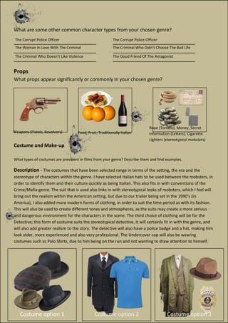 What are some other common character types from your chosen genre?
___________________________ ___________________________
___________________________ ___________________________
___________________________ ___________________________
Props
What props appear significantly or commonly in your chosen genre?
Costume and Make-up
What types of costumes are prevalent in films from your genre? Describe them and find examples.
Description - The costumes that have been selected range in terms of the setting, the era and the
stereotype of characters within the genre. I have selected Italian hats to be used between the mobsters, in
order to identify them and their culture quickly as being Italian. This also fits in with conventions of the
Crime/Mafia genre. The suit that is used also links in with stereotypical looks of mobsters, which I feel will
bring out the realism within the American setting, but due to our trailer being set in the 1990’s (in
America), I also added more modern forms of clothing, in order to suit the time period as with its fashion.
This will also be used to create different tones and atmospheres, as the suits may create a more serious
and dangerous environment for the characters in the scene. The third choice of clothing will be for the
Detective; this form of costume suits the stereotypical detective. It will certainly fit in with the genre, and
will also add greater realism to the story. The detective will also have a police badge and a hat, making him
look older, more experienced and also very professional. The Undercover cop will also be wearing
costumes such as Polo Shirts, due to him being on the run and not wanting to draw attention to himself.
Costume option 1 Costume option 3Costume option 2
The Corrupt Police Officer
The Woman In Love With The Criminal
The Criminal Who Doesn’t Like Violence
The Corrupt Police Officer
The Criminal Who Didn’t Choose The Bad Life
The Good Friend Of The Antagonist
Weapons (Pistols, Revolvers) Food, Fruit; Traditionally Italian
Rope (Torture), Money, Secret
Information (Letters), Cigarette
Lighters (stereotypical mobsters)
 