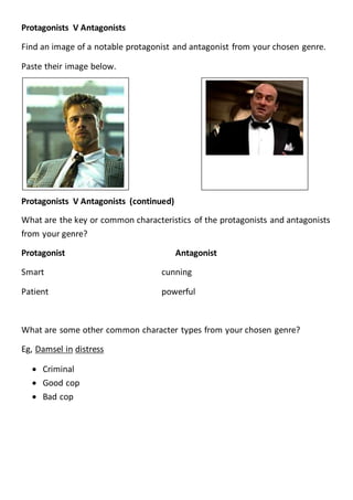 Protagonists V Antagonists
Find an image of a notable protagonist and antagonist from your chosen genre.
Paste their image below.
Protagonists V Antagonists (continued)
What are the key or common characteristics of the protagonists and antagonists
from your genre?
Protagonist Antagonist
Smart cunning
Patient powerful
What are some other common character types from your chosen genre?
Eg, Damsel in distress
 Criminal
 Good cop
 Bad cop
 