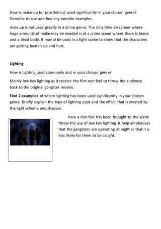 How is make-up (or prosthetics) used significantly in your chosen genre?
Describe its use and find any notable examples.
male up is not used greatly in a crime genre. The only time on screen where
large amounts of make may be needed is at a crime scene where there is blood
and a dead body. It may al be used in a fight scene to show that the characters
are getting beaten up and hurt.
Lighting
How is lighting used commonly and in your chosen genre?
Mainly low key lighting as it creates the film noir feel to throw the audience
back to the original gangster movies.
Find 2 examples of where lighting has been used significantly in your chosen
genre. Briefly explain the type of lighting used and the effect that is created by
the light scheme and shadow.
here a noir feel has been brought to the scene
throw the use of low key lighting. It help emphasises
that the gangsters are operating at night as that it is
less likely for them to be caught.
Lighting Continued
 