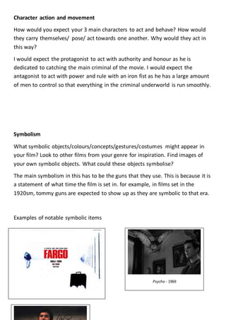 Character action and movement
How would you expect your 3 main characters to act and behave? How would
they carry themselves/ pose/ act towards one another. Why would they act in
this way?
I would expect the protagonist to act with authority and honour as he is
dedicated to catching the main criminal of the movie. I would expect the
antagonist to act with power and rule with an iron fist as he has a large amount
of men to control so that everything in the criminal underworld is run smoothly.
Symbolism
What symbolic objects/colours/concepts/gestures/costumes might appear in
your film? Look to other films from your genre for inspiration. Find images of
your own symbolic objects. What could these objects symbolise?
The main symbolism in this has to be the guns that they use. This is because it is
a statement of what time the film is set in. for example, in films set in the
1920sm, tommy guns are expected to show up as they are symbolic to that era.
Examples of notable symbolic items
Psycho - 1969
 