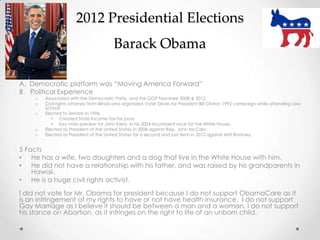 2012 Presidential Elections
Barack Obama
A. Democratic platform was “Moving America Forward”
B. Political Experience
o Associated with the Democratic Party, and the GOP Nominee 2008 & 2012
o Civil rights attorney from Illinois who organized Voter Drives for President Bill Clinton 1992 campaign while attending Law
School.
o Elected to Senate in 1996.
• Created State Income Tax for poor.
• Key note speaker for John Kerry, in his 2004 incumbent race for the White House.
o Elected as President of the United States in 2008 against Rep. John McCain.
o Elected as President of the United States for a second and last term in 2012 against Mitt Romney.
5 Facts
• He has a wife, two daughters and a dog that live in the White House with him.
• He did not have a relationship with his father, and was raised by his grandparents in
Hawaii.
• He is a huge civil rights activist.
I did not vote for Mr. Obama for president because I do not support ObamaCare as it
is an infringement of my rights to have or not have health insurance. I do not support
Gay Marriage as I believe it should be between a man and a woman. I do not support
his stance on Abortion, as it infringes on the right to life of an unborn child.
 