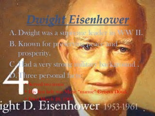 Dwight Eisenhower
A. Dwight was a supreme leader in WW II.
B. Known for preserving peace and
prosperity.
C. Had a very strong military background .
D.Three personal facts:
• Served two terms
• His first lady was Marie “mamie” Geneva Doud.
• Died March 28, 1969
 
