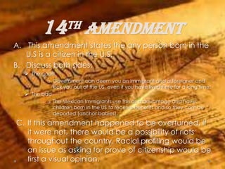 14th amendment
A. This amendment states the any person born in the
U.S is a citizen in the U.S.
B. Discuss both sides:
 The good.
o Government can deem you an immigrant and a foreigner and
kick you out of the US, even if you have lived here for a long time.
 The bad
o The Mexican Immigrants use this as a advantage and have
children born in the US to receive benefits and so they cant be
deported (anchor babies).
C. If this amendment happened to be overturned. If
it were not, there would be a possibility of riots
throughout the country. Racial profiling would be
an issue as asking for prove of citizenship would be
first a visual opinion.
 