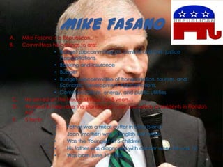 Mike Fasano
A. Mike Fasano is a Republican.
B. Committees he belongs to are:
• Budget subcommittee on criminal and civil justice
Appropriations.
• Banking and Insurance
• Budget
• Budget subcommittee of transportation, tourism, and
Economic Development Appropriations.
• Communications, energy, and public utilities.
C. He served on the House of Reps. for 8 years.
D. Wanted to help raise the standard of care and safety of residents in Florida's
ALF.
E. 5 facts:
• Father was a meat cutter in Long Island.
• Joan (mother) was a English war bride.
• Was the Youngest of 5 children.
• His father was diagnosed with cancer when he was 12.
• Was born June 11, 1958.
 